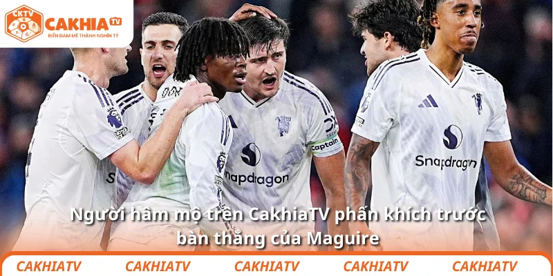 Người hâm mộ trên CakhiaTV phấn khích trước bàn thắng của Maguire